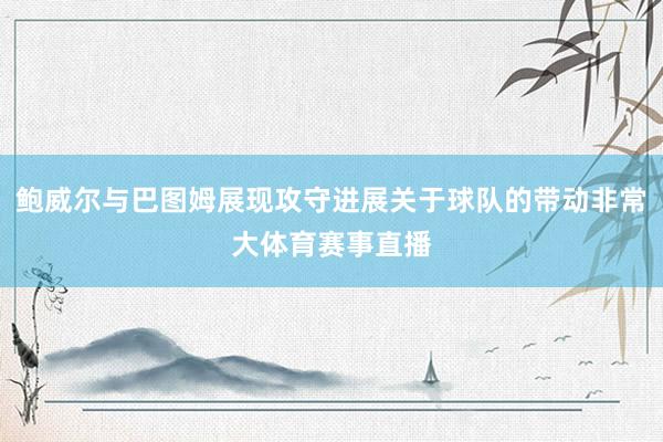 鲍威尔与巴图姆展现攻守进展关于球队的带动非常大体育赛事直播