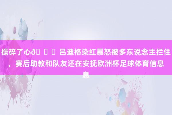操碎了心😓吕迪格染红暴怒被多东说念主拦住，赛后助教和队友还在安抚欧洲杯足球体育信息