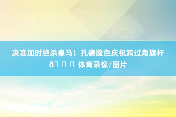 决赛加时绝杀皇马！孔德脸色庆祝跨过角旗杆😂体育录像/图片