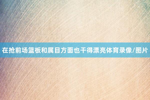 在抢前场篮板和属目方面也干得漂亮体育录像/图片