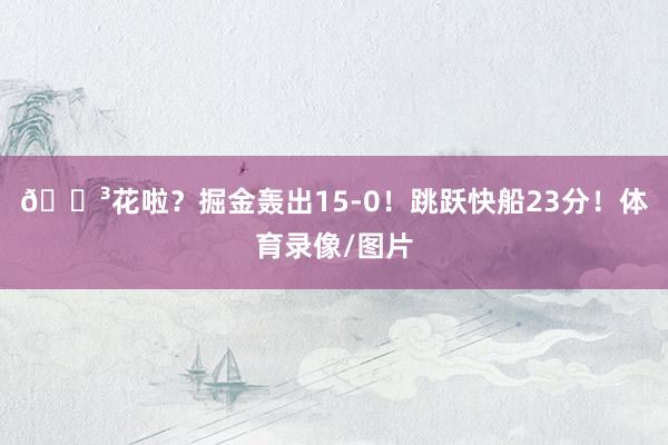 😳花啦？掘金轰出15-0！跳跃快船23分！体育录像/图片