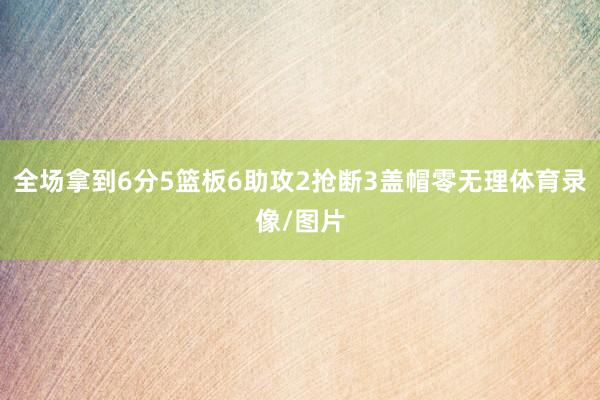 全场拿到6分5篮板6助攻2抢断3盖帽零无理体育录像/图片