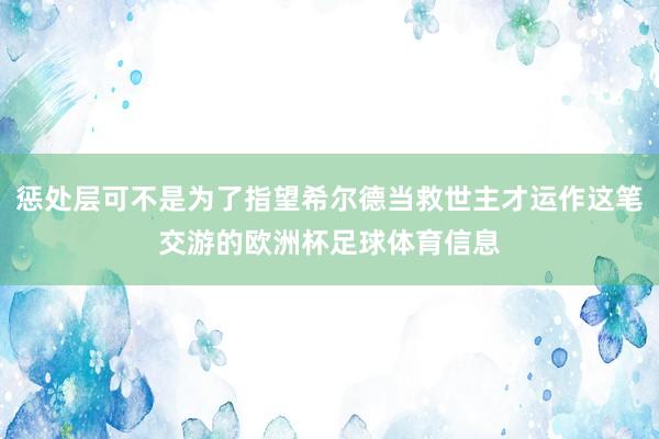 惩处层可不是为了指望希尔德当救世主才运作这笔交游的欧洲杯足球体育信息