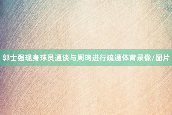 郭士强现身球员通谈与周琦进行疏通体育录像/图片