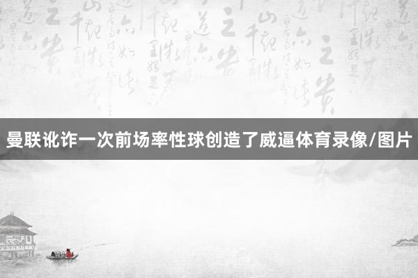 曼联讹诈一次前场率性球创造了威逼体育录像/图片