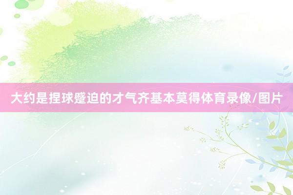 大约是捏球蹙迫的才气齐基本莫得体育录像/图片