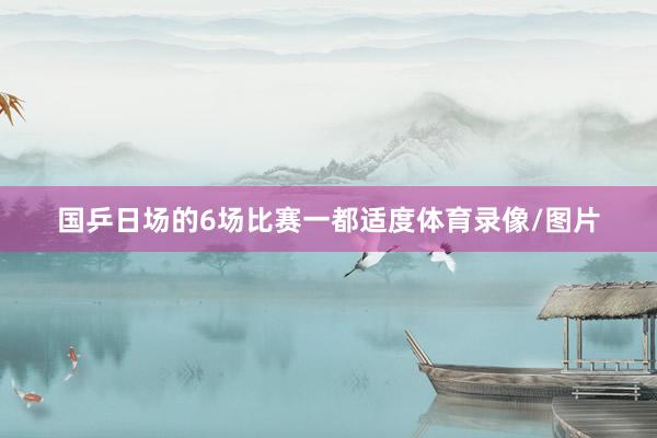 国乒日场的6场比赛一都适度体育录像/图片