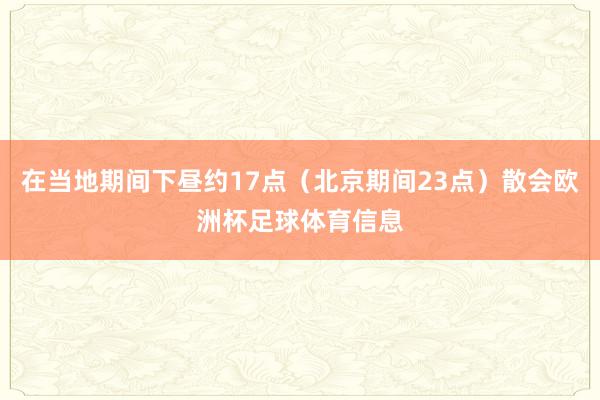在当地期间下昼约17点（北京期间23点）散会欧洲杯足球体育信息
