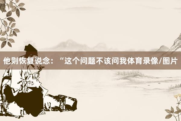 他则恢复说念：“这个问题不该问我体育录像/图片