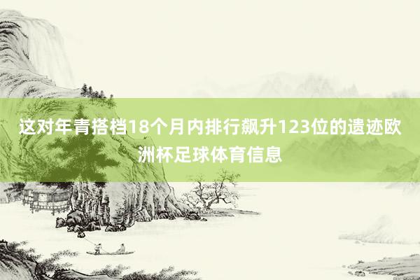 这对年青搭档18个月内排行飙升123位的遗迹欧洲杯足球体育信息