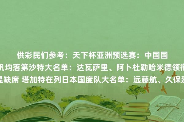 供彩民们参考：　　　　天下杯亚洲预选赛：　　中国国度队大名单：武磊和刘若钒均落第　　沙特大名单：达瓦萨里、阿卜杜勒哈米德领衔　　澳大利亚大名单：古德温缺席 塔加特在列　　日本国度队大名单：远藤航、久保建英领衔　　巴林国度队大名单：阿卜杜勒拉蒂夫、马丹领衔　　韩国大名单：孙兴慜 李刚仁领衔 金玟哉缺席　　欧洲国度联赛+世欧预：　　德国大名单：比塞克因伤退出 穆西亚拉缺席　　葡萄牙国度队大名单：C罗领