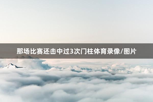 那场比赛还击中过3次门柱体育录像/图片