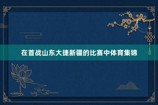 在首战山东大捷新疆的比赛中体育集锦