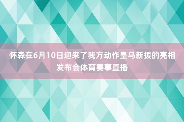 怀森在6月10日迎来了我方动作皇马新援的亮相发布会体育赛事直播