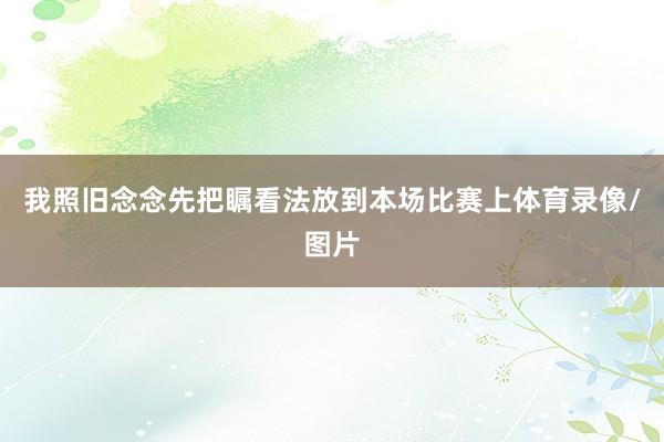 我照旧念念先把瞩看法放到本场比赛上体育录像/图片