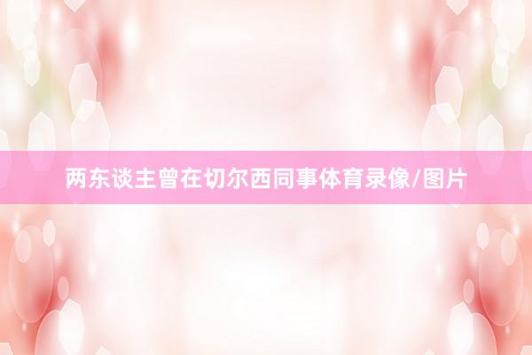 两东谈主曾在切尔西同事体育录像/图片