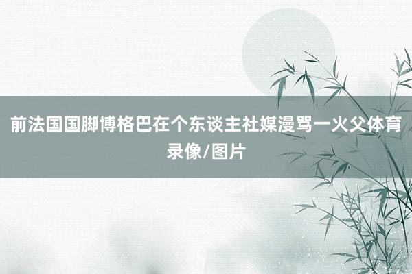 前法国国脚博格巴在个东谈主社媒漫骂一火父体育录像/图片