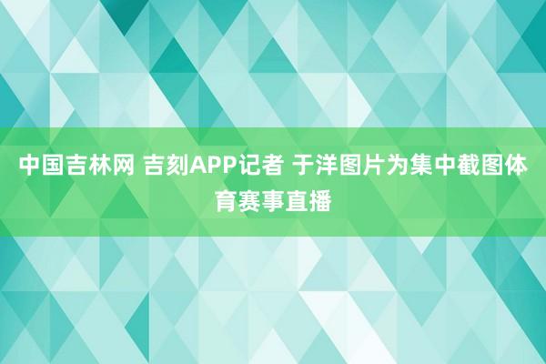 中国吉林网 吉刻APP记者 于洋图片为集中截图体育赛事直播