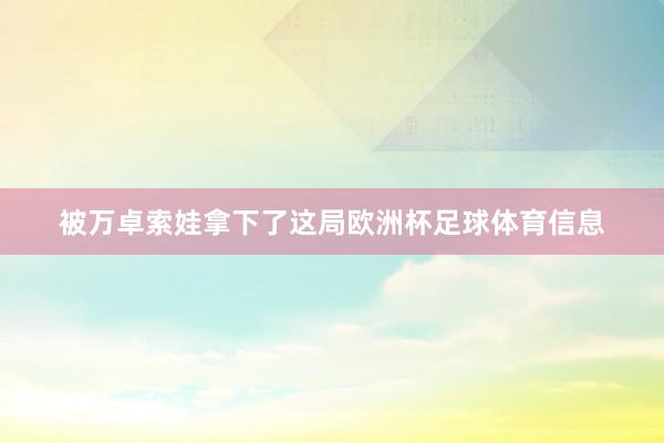 被万卓索娃拿下了这局欧洲杯足球体育信息
