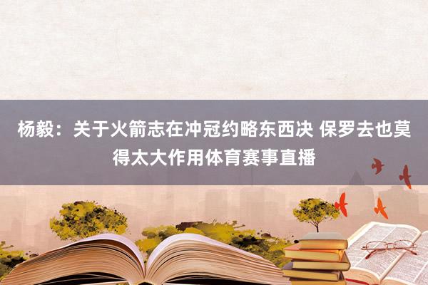 杨毅：关于火箭志在冲冠约略东西决 保罗去也莫得太大作用体育赛事直播