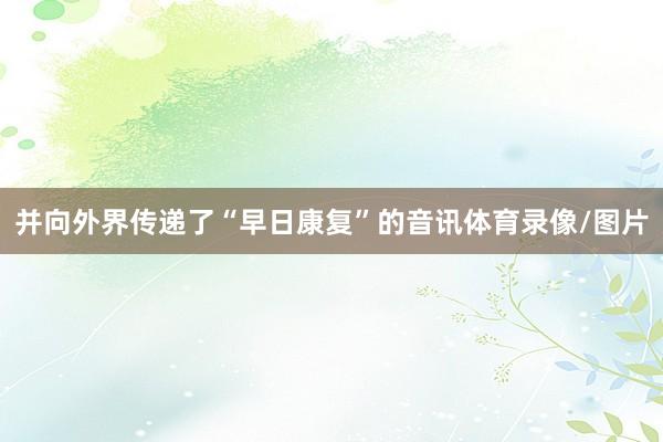 并向外界传递了“早日康复”的音讯体育录像/图片