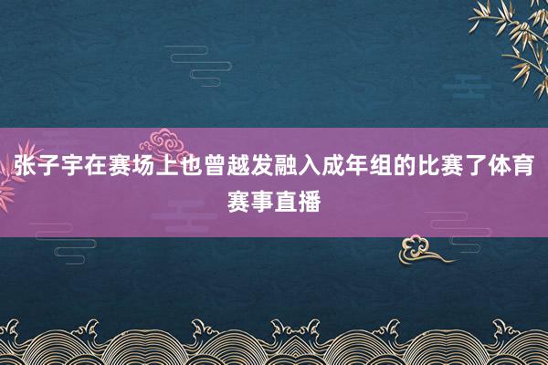 张子宇在赛场上也曾越发融入成年组的比赛了体育赛事直播