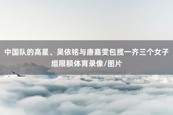 中国队的高星、吴依铭与唐嘉雯包揽一齐三个女子组限额体育录像/图片