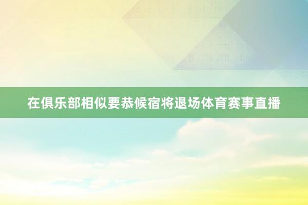 在俱乐部相似要恭候宿将退场体育赛事直播