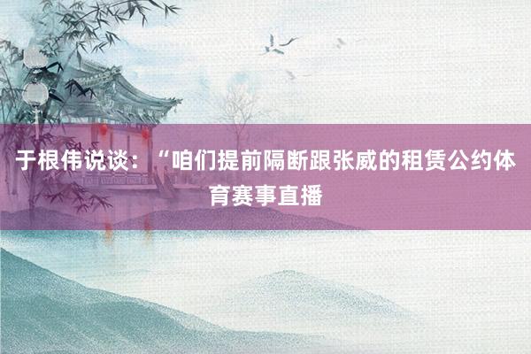于根伟说谈：“咱们提前隔断跟张威的租赁公约体育赛事直播