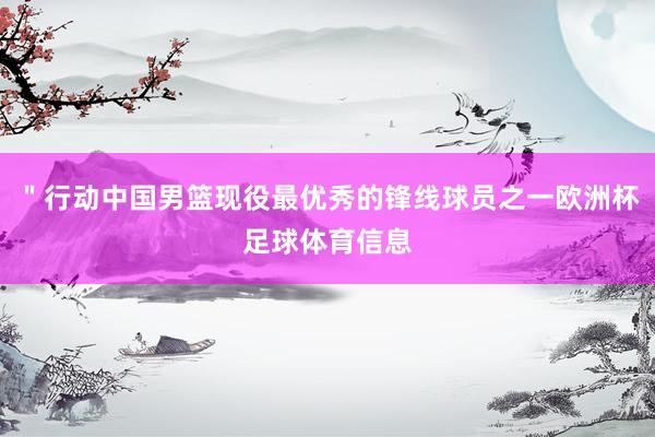 ＂行动中国男篮现役最优秀的锋线球员之一欧洲杯足球体育信息
