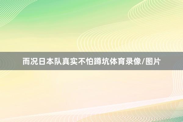 而况日本队真实不怕蹲坑体育录像/图片