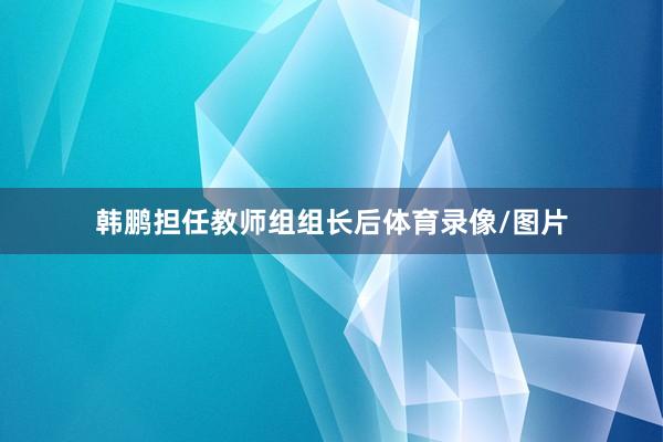 韩鹏担任教师组组长后体育录像/图片