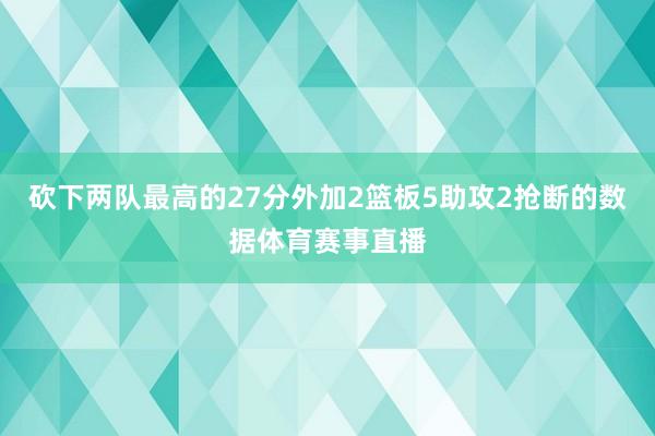砍下两队最高的27分外加2篮板5助攻2抢断的数据体育赛事直播