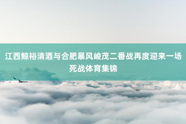 江西鲸裕清酒与合肥暴风峻茂二番战再度迎来一场死战体育集锦