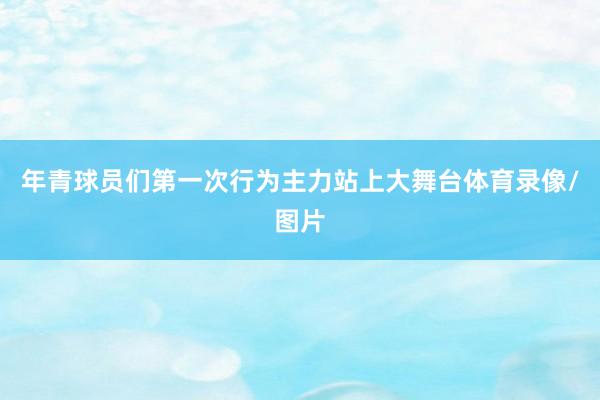 年青球员们第一次行为主力站上大舞台体育录像/图片