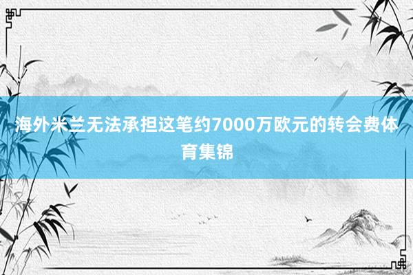 海外米兰无法承担这笔约7000万欧元的转会费体育集锦