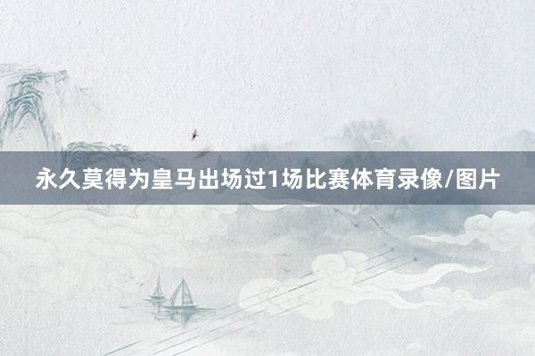 永久莫得为皇马出场过1场比赛体育录像/图片