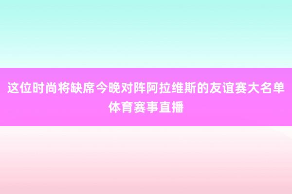 这位时尚将缺席今晚对阵阿拉维斯的友谊赛大名单体育赛事直播