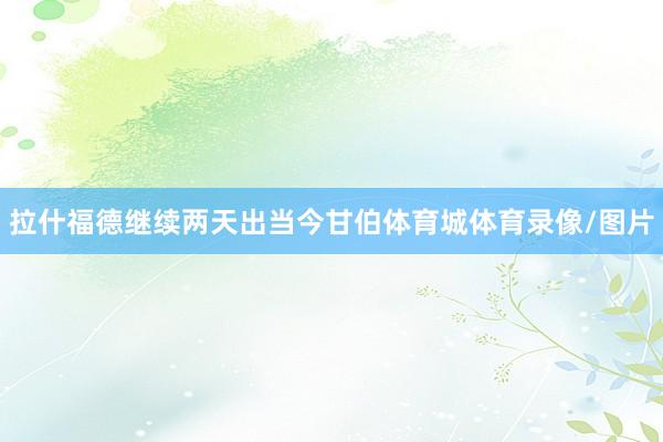 拉什福德继续两天出当今甘伯体育城体育录像/图片