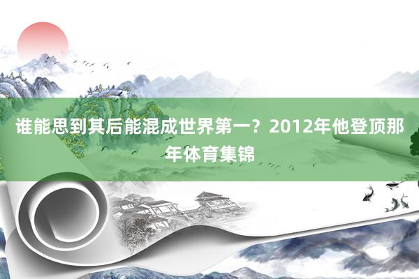 谁能思到其后能混成世界第一？2012年他登顶那年体育集锦
