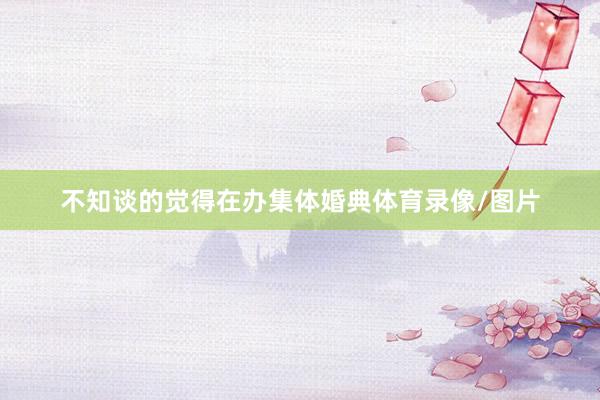 不知谈的觉得在办集体婚典体育录像/图片