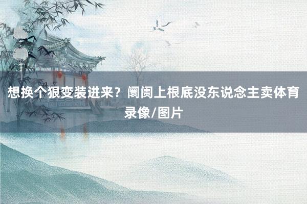 想换个狠变装进来？阛阓上根底没东说念主卖体育录像/图片