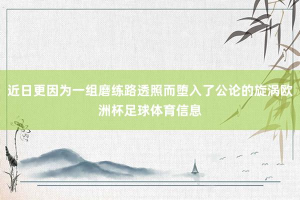 近日更因为一组磨练路透照而堕入了公论的旋涡欧洲杯足球体育信息