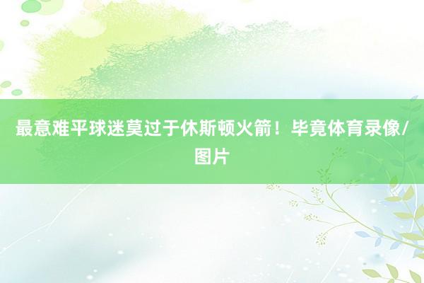 最意难平球迷莫过于休斯顿火箭！毕竟体育录像/图片
