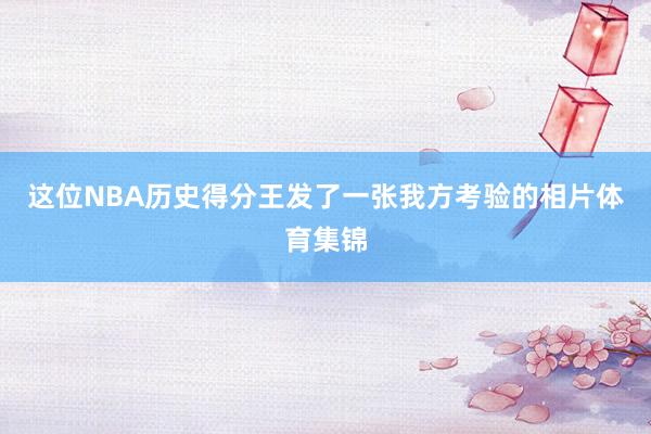 这位NBA历史得分王发了一张我方考验的相片体育集锦