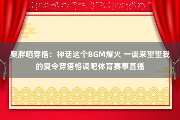 奥胖晒穿搭：神话这个BGM爆火 一谈来望望我的夏令穿搭格调吧体育赛事直播