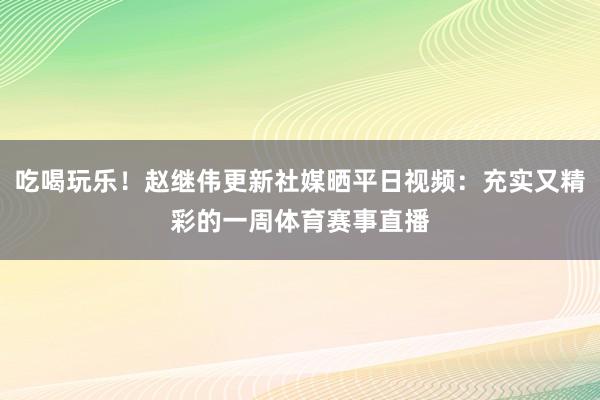 吃喝玩乐！赵继伟更新社媒晒平日视频：充实又精彩的一周体育赛事直播