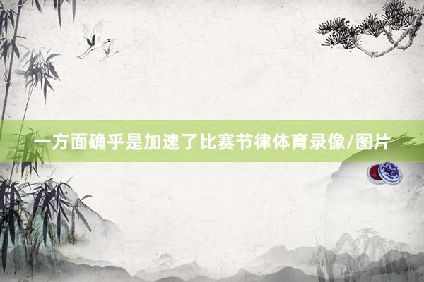 一方面确乎是加速了比赛节律体育录像/图片
