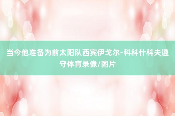 当今他准备为前太阳队西宾伊戈尔-科科什科夫遵守体育录像/图片