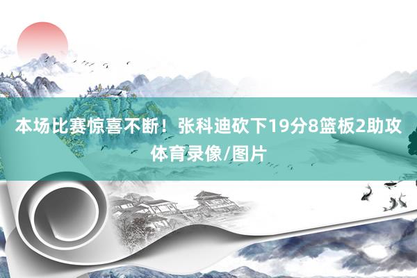 本场比赛惊喜不断！张科迪砍下19分8篮板2助攻体育录像/图片